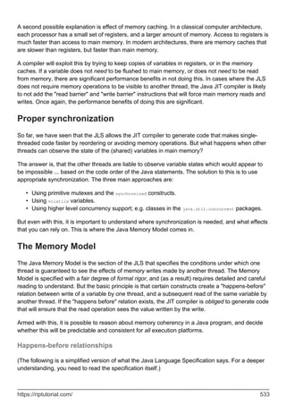 A second possible explanation is effect of memory caching. In a classical computer architecture,
each processor has a small set of registers, and a larger amount of memory. Access to registers is
much faster than access to main memory. In modern architectures, there are memory caches that
are slower than registers, but faster than main memory.
A compiler will exploit this by trying to keep copies of variables in registers, or in the memory
caches. If a variable does not need to be flushed to main memory, or does not need to be read
from memory, there are significant performance benefits in not doing this. In cases where the JLS
does not require memory operations to be visible to another thread, the Java JIT compiler is likely
to not add the "read barrier" and "write barrier" instructions that will force main memory reads and
writes. Once again, the performance benefits of doing this are significant.
Proper synchronization
So far, we have seen that the JLS allows the JIT compiler to generate code that makes single-
threaded code faster by reordering or avoiding memory operations. But what happens when other
threads can observe the state of the (shared) variables in main memory?
The answer is, that the other threads are liable to observe variable states which would appear to
be impossible ... based on the code order of the Java statements. The solution to this is to use
appropriate synchronization. The three main approaches are:
Using primitive mutexes and the synchronized constructs.
•
Using volatile variables.
•
Using higher level concurrency support; e.g. classes in the java.util.concurrent packages.
•
But even with this, it is important to understand where synchronization is needed, and what effects
that you can rely on. This is where the Java Memory Model comes in.
The Memory Model
The Java Memory Model is the section of the JLS that specifies the conditions under which one
thread is guaranteed to see the effects of memory writes made by another thread. The Memory
Model is specified with a fair degree of formal rigor, and (as a result) requires detailed and careful
reading to understand. But the basic principle is that certain constructs create a "happens-before"
relation between write of a variable by one thread, and a subsequent read of the same variable by
another thread. If the "happens before" relation exists, the JIT compiler is obliged to generate code
that will ensure that the read operation sees the value written by the write.
Armed with this, it is possible to reason about memory coherency in a Java program, and decide
whether this will be predictable and consistent for all execution platforms.
Happens-before relationships
(The following is a simplified version of what the Java Language Specification says. For a deeper
understanding, you need to read the specification itself.)
https://riptutorial.com/ 533
 