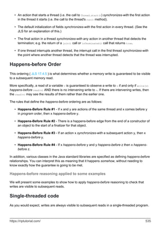An action that starts a thread (i.e. the call to Thread.start()) synchronizes-with the first action
in the thread it starts (i.e. the call to the thread's run() method).
•
The default initialization of fields synchronizes-with the first action in every thread. (See the
JLS for an explanation of this.)
•
The final action in a thread synchronizes-with any action in another thread that detects the
termination; e.g. the return of a join() call or isTerminated() call that returns true.
•
If one thread interrupts another thread, the interrupt call in the first thread synchronizes-with
the point where another thread detects that the thread was interrupted.
•
Happens-before Order
This ordering ( JLS 17.4.5 ) is what determines whether a memory write is guaranteed to be visible
to a subsequent memory read.
More specifically, a read of a variable v is guaranteed to observe a write to v if and only if write(v)
happens-before read(v) AND there is no intervening write to v. If there are intervening writes, then
the read(v) may see the results of them rather than the earlier one.
The rules that define the happens-before ordering are as follows:
Happens-Before Rule #1 - If x and y are actions of the same thread and x comes before y
in program order, then x happens-before y.
•
Happens-Before Rule #2 - There is a happens-before edge from the end of a constructor of
an object to the start of a finalizer for that object.
•
Happens-Before Rule #3 - If an action x synchronizes-with a subsequent action y, then x
happens-before y.
•
Happens-Before Rule #4 - If x happens-before y and y happens-before z then x happens-
before z.
•
In addition, various classes in the Java standard libraries are specified as defining happens-before
relationships. You can interpret this as meaning that it happens somehow, without needing to
know exactly how the guarantee is going to be met.
Happens-before reasoning applied to some examples
We will present some examples to show how to apply happens-before reasoning to check that
writes are visible to subsequent reads.
Single-threaded code
As you would expect, writes are always visible to subsequent reads in a single-threaded program.
https://riptutorial.com/ 535
 