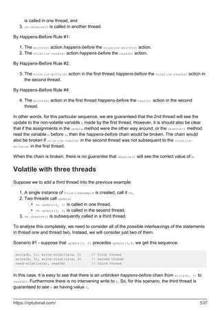 is called in one thread, and
ve.observe() is called in another thread.
3.
By Happens-Before Rule #1:
The write(a) action happens-before the volatile-write(a) action.
1.
The volatile-read(a) action happens-before the read(b) action.
2.
By Happens-Before Rule #2:
The volatile-write(a) action in the first thread happens-before the volatile-read(a) action in
the second thread.
3.
By Happens-Before Rule #4:
The write(b) action in the first thread happens-before the read(b) action in the second
thread.
4.
In other words, for this particular sequence, we are guaranteed that the 2nd thread will see the
update to the non-volatile variable b made by the first thread. However, it is should also be clear
that if the assignments in the update method were the other way around, or the observe() method
read the variable b before a, then the happens-before chain would be broken. The chain would
also be broken if volatile-read(a) in the second thread was not subsequent to the volatile-
write(a) in the first thread.
When the chain is broken, there is no guarantee that observe() will see the correct value of b.
Volatile with three threads
Suppose we to add a third thread into the previous example:
A single instance of VolatileExample is created; call it ve,
1.
Two threads call update:
ve.update(1, 2) is called in one thread,
•
ve.update(3, 4) is called in the second thread,
•
2.
ve.observe() is subsequently called in a third thread.
3.
To analyse this completely, we need to consider all of the possible interleavings of the statements
in thread one and thread two. Instead, we will consider just two of them.
Scenario #1 - suppose that update(1, 2) precedes update(3,4) we get this sequence:
write(b, 1), write-volatile(a, 2) // first thread
write(b, 3), write-volatile(a, 4) // second thread
read-volatile(a), read(b) // third thread
In this case, it is easy to see that there is an unbroken happens-before chain from write(b, 3) to
read(b). Furthermore there is no intervening write to b. So, for this scenario, the third thread is
guaranteed to see b as having value 3.
https://riptutorial.com/ 537
 