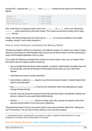 Scenario #2 - suppose that update(1, 2) and update(3,4) overlap and the ations are interleaved as
follows:
write(b, 3) // second thread
write(b, 1) // first thread
write-volatile(a, 2) // first thread
write-volatile(a, 4) // second thread
read-volatile(a), read(b) // third thread
Now, while there is a happens-before chain from write(b, 3) to read(b), there is an intervening
write(b, 1) action performed by the other thread. This means we cannot be certain which value
read(b) will see.
(Aside: This demonstrates that we cannot rely on volatile for ensuring visibility of non-volatile
variables, except in very limited situations.)
How to avoid needing to understand the Memory Model
The Memory Model is difficult to understand, and difficult to apply. It is useful if you need to reason
about the correctness of multi-threaded code, but you do not want to have to do this reasoning for
every multi-threaded application that you write.
If you adopt the following principals when writing concurrent code in Java, you can largely avoid
the need to resort to happens-before reasoning.
Use immutable data structures where possible. A properly implemented immutable class will
be thread-safe, and will not introduce thread-safety issues when you use it with other
classes.
•
Understand and avoid "unsafe publication".
•
Use primitive mutexes or Lock objects to synchronize access to state in mutable objects that
need to be thread-safe1.
•
Use Executor / ExecutorService or the fork join framework rather than attempting to create
manage threads directly.
•
Use the `java.util.concurrent classes that provide advanced locks, semaphores, latches and
barriers, instead of using wait/notify/notifyAll directly.
•
Use the java.util.concurrent versions of maps, sets, lists, queues and deques rather than
external synchonization of non-concurrent collections.
•
The general principle is to try to use Java's built-in concurrency libraries rather than "rolling your
own" concurrency. You can rely on them working, if you use them properly.
1 - Not all objects need to be thread safe. For example, if an object or objects is thread-confined (i.e. it is only
accessible to one thread), then its thread-safety is not relevant.
Read Java Memory Model online: https://riptutorial.com/java/topic/6829/java-memory-model
https://riptutorial.com/ 538
 