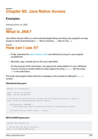 Chapter 80: Java Native Access
Examples
Introduction to JNA
What is JNA?
Java Native Access (JNA) is a community-developed library providing Java programs an easy
access to native shared libraries (.dll files on windows, .so files on Unix ...)
How can I use it?
Firstly, download the latest release of JNA and reference its jna.jar in your project's
CLASSPATH.
•
Secondly, copy, compile and run the Java code below
•
For the purpose of this introduction, we suppose the native platform in use is Windows.
If you're running on another platform simply replace the string "msvcrt" with the string
"c" in the code below.
The small Java program below will print a message on the console by calling the C printf
function.
CRuntimeLibrary.java
package jna.introduction;
import com.sun.jna.Library;
import com.sun.jna.Native;
// We declare the printf function we need and the library containing it (msvcrt)...
public interface CRuntimeLibrary extends Library {
CRuntimeLibrary INSTANCE =
(CRuntimeLibrary) Native.loadLibrary("msvcrt", CRuntimeLibrary.class);
void printf(String format, Object... args);
}
MyFirstJNAProgram.java
package jna.introduction;
// Now we call the printf function...
public class MyFirstJNAProgram {
https://riptutorial.com/ 539
 