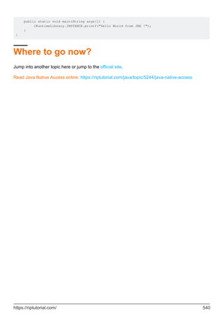 public static void main(String args[]) {
CRuntimeLibrary.INSTANCE.printf("Hello World from JNA !");
}
}
Where to go now?
Jump into another topic here or jump to the official site.
Read Java Native Access online: https://riptutorial.com/java/topic/5244/java-native-access
https://riptutorial.com/ 540
 