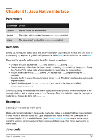 Chapter 81: Java Native Interface
Parameters
Parameter Details
JNIEnv Pointer to the JNI environment
jobject The object which invoked the non-static native method
jclass The class which invoked the static native method
Remarks
Setting up JNI requires both a Java and a native compiler. Depending on the IDE and OS, there is
some setting up required. A guide for Eclipse can be found here. A full tutorial can be found here.
These are the steps for setting up the Java-C++ linkage on windows:
Compile the Java source files (.java) into classes (.class) using javac.
•
Create header (.h) files from the Java classes containing native methods using javah. These
files "instruct" the native code which methods it is responsible for implementing.
•
Include the header files (#include) in the C++ source files (.cpp) implementing the native
methods.
•
Compile the C++ source files and create a library (.dll). This library contains the native code
implementation.
•
Specify the library path (-Djava.library.path) and load it in the Java source file (
System.loadLibrary(...)).
•
Callbacks (Calling Java methods from native code) requires to specify a method descriptor. If the
descriptor is incorrect, a runtime error occurs. Because of this, it is helpful to have the descriptors
made for us, this can be done with javap -s.
Examples
Calling C++ methods from Java
Static and member methods in Java can be marked as native to indicate that their implementation
is to be found in a shared library file. Upon execution of a native method, the JVM looks for a
corresponding function in loaded libraries (see Loading native libraries), using a simple name
mangling scheme, performs argument conversion and stack setup, then hands over control to
native code.
Java code
https://riptutorial.com/ 541
 
