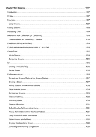 Chapter 162: Streams 1007
Introduction 1007
Syntax 1007
Examples 1007
Using Streams 1007
Closing Streams 1008
Processing Order 1009
Differences from Containers (or Collections) 1010
Collect Elements of a Stream into a Collection 1010
Collect with toList() and toSet() 1010
Explicit control over the implementation of List or Set 1010
Cheat-Sheet 1012
Infinite Streams 1013
Consuming Streams 1014
h21 1015
Creating a Frequency Map 1015
Parallel Stream 1016
Performance impact 1016
Converting a Stream of Optional to a Stream of Values 1017
Creating a Stream 1017
Finding Statistics about Numerical Streams 1018
Get a Slice of a Stream 1019
Concatenate Streams 1019
IntStream to String 1020
Sort Using Stream 1020
Streams of Primitives 1021
Collect Results of a Stream into an Array 1021
Finding the First Element that Matches a Predicate 1021
Using IntStream to iterate over indexes 1022
Flatten Streams with flatMap() 1022
Create a Map based on a Stream 1023
Generating random Strings using Streams 1024
 