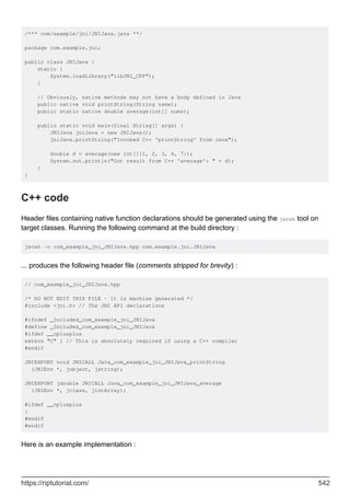 /*** com/example/jni/JNIJava.java **/
package com.example.jni;
public class JNIJava {
static {
System.loadLibrary("libJNI_CPP");
}
// Obviously, native methods may not have a body defined in Java
public native void printString(String name);
public static native double average(int[] nums);
public static void main(final String[] args) {
JNIJava jniJava = new JNIJava();
jniJava.printString("Invoked C++ 'printString' from Java");
double d = average(new int[]{1, 2, 3, 4, 7});
System.out.println("Got result from C++ 'average': " + d);
}
}
C++ code
Header files containing native function declarations should be generated using the javah tool on
target classes. Running the following command at the build directory :
javah -o com_example_jni_JNIJava.hpp com.example.jni.JNIJava
... produces the following header file (comments stripped for brevity) :
// com_example_jni_JNIJava.hpp
/* DO NOT EDIT THIS FILE - it is machine generated */
#include <jni.h> // The JNI API declarations
#ifndef _Included_com_example_jni_JNIJava
#define _Included_com_example_jni_JNIJava
#ifdef __cplusplus
extern "C" { // This is absolutely required if using a C++ compiler
#endif
JNIEXPORT void JNICALL Java_com_example_jni_JNIJava_printString
(JNIEnv *, jobject, jstring);
JNIEXPORT jdouble JNICALL Java_com_example_jni_JNIJava_average
(JNIEnv *, jclass, jintArray);
#ifdef __cplusplus
}
#endif
#endif
Here is an example implementation :
https://riptutorial.com/ 542
 
