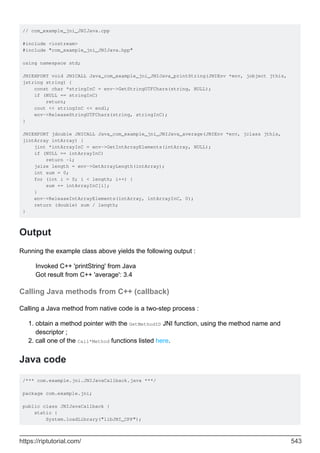 // com_example_jni_JNIJava.cpp
#include <iostream>
#include "com_example_jni_JNIJava.hpp"
using namespace std;
JNIEXPORT void JNICALL Java_com_example_jni_JNIJava_printString(JNIEnv *env, jobject jthis,
jstring string) {
const char *stringInC = env->GetStringUTFChars(string, NULL);
if (NULL == stringInC)
return;
cout << stringInC << endl;
env->ReleaseStringUTFChars(string, stringInC);
}
JNIEXPORT jdouble JNICALL Java_com_example_jni_JNIJava_average(JNIEnv *env, jclass jthis,
jintArray intArray) {
jint *intArrayInC = env->GetIntArrayElements(intArray, NULL);
if (NULL == intArrayInC)
return -1;
jsize length = env->GetArrayLength(intArray);
int sum = 0;
for (int i = 0; i < length; i++) {
sum += intArrayInC[i];
}
env->ReleaseIntArrayElements(intArray, intArrayInC, 0);
return (double) sum / length;
}
Output
Running the example class above yields the following output :
Invoked C++ 'printString' from Java
Got result from C++ 'average': 3.4
Calling Java methods from C++ (callback)
Calling a Java method from native code is a two-step process :
obtain a method pointer with the GetMethodID JNI function, using the method name and
descriptor ;
1.
call one of the Call*Method functions listed here.
2.
Java code
/*** com.example.jni.JNIJavaCallback.java ***/
package com.example.jni;
public class JNIJavaCallback {
static {
System.loadLibrary("libJNI_CPP");
https://riptutorial.com/ 543
 