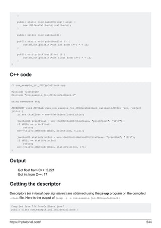 }
public static void main(String[] args) {
new JNIJavaCallback().callback();
}
public native void callback();
public static void printNum(int i) {
System.out.println("Got int from C++: " + i);
}
public void printFloat(float i) {
System.out.println("Got float from C++: " + i);
}
}
C++ code
// com_example_jni_JNICppCallback.cpp
#include <iostream>
#include "com_example_jni_JNIJavaCallback.h"
using namespace std;
JNIEXPORT void JNICALL Java_com_example_jni_JNIJavaCallback_callback(JNIEnv *env, jobject
jthis) {
jclass thisClass = env->GetObjectClass(jthis);
jmethodID printFloat = env->GetMethodID(thisClass, "printFloat", "(F)V");
if (NULL == printFloat)
return;
env->CallVoidMethod(jthis, printFloat, 5.221);
jmethodID staticPrintInt = env->GetStaticMethodID(thisClass, "printNum", "(I)V");
if (NULL == staticPrintInt)
return;
env->CallVoidMethod(jthis, staticPrintInt, 17);
}
Output
Got float from C++: 5.221
Got int from C++: 17
Getting the descriptor
Descriptors (or internal type signatures) are obtained using the javap program on the compiled
.class file. Here is the output of javap -p -s com.example.jni.JNIJavaCallback :
Compiled from "JNIJavaCallback.java"
public class com.example.jni.JNIJavaCallback {
https://riptutorial.com/ 544
 
