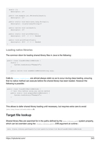 static {};
descriptor: ()V
public com.example.jni.JNIJavaCallback();
descriptor: ()V
public static void main(java.lang.String[]);
descriptor: ([Ljava/lang/String;)V
public native void callback();
descriptor: ()V
public static void printNum(int);
descriptor: (I)V // <---- Needed
public void printFloat(float);
descriptor: (F)V // <---- Needed
}
Loading native libraries
The common idiom for loading shared library files in Java is the following :
public class ClassWithNativeMethods {
static {
System.loadLibrary("Example");
}
public native void someNativeMethod(String arg);
...
Calls to System.loadLibrary are almost always static so as to occur during class loading, ensuring
that no native method can execute before the shared library has been loaded. However the
following is possible :
public class ClassWithNativeMethods {
// Call this before using any native method
public static void prepareNativeMethods() {
System.loadLibrary("Example");
}
...
This allows to defer shared library loading until necessary, but requires extra care to avoid
java.lang.UnsatisfiedLinkErrors.
Target file lookup
Shared library files are searched for in the paths defined by the java.library.path system property,
which can be overriden using the -Djava.library.path= JVM argument at runtime :
java -Djava.library.path=path/to/lib/:path/to/other/lib MainClassWithNativeMethods
https://riptutorial.com/ 545
 