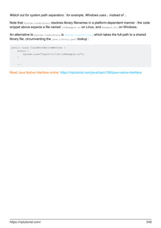 Watch out for system path separators : for example, Windows uses ; instead of :.
Note that System.loadLibrary resolves library filenames in a platform-dependent manner : the code
snippet above expects a file named libExample.so on Linux, and Example.dll on Windows.
An alternative to System.loadLibrary is System.load(String), which takes the full path to a shared
library file, circumventing the java.library.path lookup :
public class ClassWithNativeMethods {
static {
System.load("/path/to/lib/libExample.so");
}
...
Read Java Native Interface online: https://riptutorial.com/java/topic/168/java-native-interface
https://riptutorial.com/ 546
 
