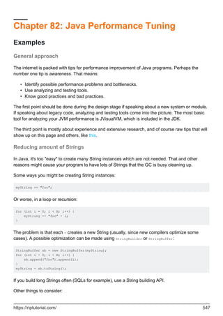 Chapter 82: Java Performance Tuning
Examples
General approach
The internet is packed with tips for performance improvement of Java programs. Perhaps the
number one tip is awareness. That means:
Identify possible performance problems and bottlenecks.
•
Use analyzing and testing tools.
•
Know good practices and bad practices.
•
The first point should be done during the design stage if speaking about a new system or module.
If speaking about legacy code, analyzing and testing tools come into the picture. The most basic
tool for analyzing your JVM performance is JVisualVM, which is included in the JDK.
The third point is mostly about experience and extensive research, and of course raw tips that will
show up on this page and others, like this.
Reducing amount of Strings
In Java, it's too "easy" to create many String instances which are not needed. That and other
reasons might cause your program to have lots of Strings that the GC is busy cleaning up.
Some ways you might be creating String instances:
myString += "foo";
Or worse, in a loop or recursion:
for (int i = 0; i < N; i++) {
myString += "foo" + i;
}
The problem is that each + creates a new String (usually, since new compilers optimize some
cases). A possible optimization can be made using StringBuilder or StringBuffer:
StringBuffer sb = new StringBuffer(myString);
for (int i = 0; i < N; i++) {
sb.append("foo").append(i);
}
myString = sb.toString();
If you build long Strings often (SQLs for example), use a String building API.
Other things to consider:
https://riptutorial.com/ 547
 