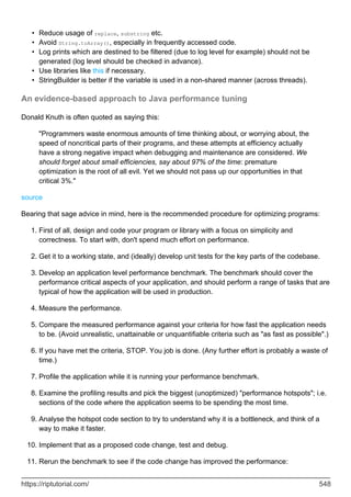 Reduce usage of replace, substring etc.
•
Avoid String.toArray(), especially in frequently accessed code.
•
Log prints which are destined to be filtered (due to log level for example) should not be
generated (log level should be checked in advance).
•
Use libraries like this if necessary.
•
StringBuilder is better if the variable is used in a non-shared manner (across threads).
•
An evidence-based approach to Java performance tuning
Donald Knuth is often quoted as saying this:
"Programmers waste enormous amounts of time thinking about, or worrying about, the
speed of noncritical parts of their programs, and these attempts at efficiency actually
have a strong negative impact when debugging and maintenance are considered. We
should forget about small efficiencies, say about 97% of the time: premature
optimization is the root of all evil. Yet we should not pass up our opportunities in that
critical 3%."
source
Bearing that sage advice in mind, here is the recommended procedure for optimizing programs:
First of all, design and code your program or library with a focus on simplicity and
correctness. To start with, don't spend much effort on performance.
1.
Get it to a working state, and (ideally) develop unit tests for the key parts of the codebase.
2.
Develop an application level performance benchmark. The benchmark should cover the
performance critical aspects of your application, and should perform a range of tasks that are
typical of how the application will be used in production.
3.
Measure the performance.
4.
Compare the measured performance against your criteria for how fast the application needs
to be. (Avoid unrealistic, unattainable or unquantifiable criteria such as "as fast as possible".)
5.
If you have met the criteria, STOP. You job is done. (Any further effort is probably a waste of
time.)
6.
Profile the application while it is running your performance benchmark.
7.
Examine the profiling results and pick the biggest (unoptimized) "performance hotspots"; i.e.
sections of the code where the application seems to be spending the most time.
8.
Analyse the hotspot code section to try to understand why it is a bottleneck, and think of a
way to make it faster.
9.
Implement that as a proposed code change, test and debug.
10.
Rerun the benchmark to see if the code change has improved the performance:
11.
https://riptutorial.com/ 548
 