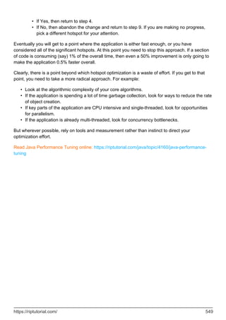 If Yes, then return to step 4.
•
If No, then abandon the change and return to step 9. If you are making no progress,
pick a different hotspot for your attention.
•
Eventually you will get to a point where the application is either fast enough, or you have
considered all of the significant hotspots. At this point you need to stop this approach. If a section
of code is consuming (say) 1% of the overall time, then even a 50% improvement is only going to
make the application 0.5% faster overall.
Clearly, there is a point beyond which hotspot optimization is a waste of effort. If you get to that
point, you need to take a more radical approach. For example:
Look at the algorithmic complexity of your core algorithms.
•
If the application is spending a lot of time garbage collection, look for ways to reduce the rate
of object creation.
•
If key parts of the application are CPU intensive and single-threaded, look for opportunities
for parallelism.
•
If the application is already multi-threaded, look for concurrency bottlenecks.
•
But wherever possible, rely on tools and measurement rather than instinct to direct your
optimization effort.
Read Java Performance Tuning online: https://riptutorial.com/java/topic/4160/java-performance-
tuning
https://riptutorial.com/ 549
 