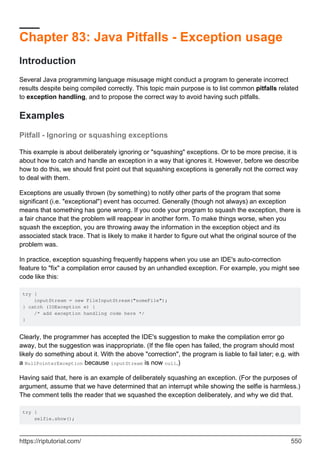 Chapter 83: Java Pitfalls - Exception usage
Introduction
Several Java programming language misusage might conduct a program to generate incorrect
results despite being compiled correctly. This topic main purpose is to list common pitfalls related
to exception handling, and to propose the correct way to avoid having such pitfalls.
Examples
Pitfall - Ignoring or squashing exceptions
This example is about deliberately ignoring or "squashing" exceptions. Or to be more precise, it is
about how to catch and handle an exception in a way that ignores it. However, before we describe
how to do this, we should first point out that squashing exceptions is generally not the correct way
to deal with them.
Exceptions are usually thrown (by something) to notify other parts of the program that some
significant (i.e. "exceptional") event has occurred. Generally (though not always) an exception
means that something has gone wrong. If you code your program to squash the exception, there is
a fair chance that the problem will reappear in another form. To make things worse, when you
squash the exception, you are throwing away the information in the exception object and its
associated stack trace. That is likely to make it harder to figure out what the original source of the
problem was.
In practice, exception squashing frequently happens when you use an IDE's auto-correction
feature to "fix" a compilation error caused by an unhandled exception. For example, you might see
code like this:
try {
inputStream = new FileInputStream("someFile");
} catch (IOException e) {
/* add exception handling code here */
}
Clearly, the programmer has accepted the IDE's suggestion to make the compilation error go
away, but the suggestion was inappropriate. (If the file open has failed, the program should most
likely do something about it. With the above "correction", the program is liable to fail later; e.g. with
a NullPointerException because inputStream is now null.)
Having said that, here is an example of deliberately squashing an exception. (For the purposes of
argument, assume that we have determined that an interrupt while showing the selfie is harmless.)
The comment tells the reader that we squashed the exception deliberately, and why we did that.
try {
selfie.show();
https://riptutorial.com/ 550
 