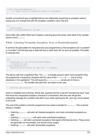} catch (InterruptedException e) {
// It doesn't matter if showing the selfie is interrupted.
}
Another conventional way to highlight that we are deliberately squashing an exception without
saying why is to indicate this with the exception variable's name, like this:
try {
selfie.show();
} catch (InterruptedException ignored) { }
Some IDEs (like IntelliJ IDEA) won't display a warning about the empty catch block if the variable
name is set to ignored.
Pitfall - Catching Throwable, Exception, Error or RuntimeException
A common thought pattern for inexperienced Java programmers is that exceptions are "a problem"
or "a burden" and the best way to deal with this is catch them all1 as soon as possible. This leads
to code like this:
....
try {
InputStream is = new FileInputStream(fileName);
// process the input
} catch (Exception ex) {
System.out.println("Could not open file " + fileName);
}
The above code has a significant flaw. The catch is actually going to catch more exceptions than
the programmer is expecting. Suppose that the value of the fileName is null, due to a bug
elsewhere in the application. This will cause the FileInputStream constructor to throw a
NullPointerException. The handler will catch this, and report to the user:
Could not open file null
which is unhelpful and confusing. Worse still, suppose that the it was the "process the input" code
that threw the unexpected exception (checked or unchecked!). Now the user will get the
misleading message for a problem that didn't occur while opening the file, and may not be related
to I/O at all.
The root of the problem is that the programmer has coded a handler for Exception. This is almost
always a mistake:
Catching Exception will catch all checked exceptions, and most unchecked exceptions as
well.
•
Catching RuntimeException will catch most unchecked exceptions.
•
Catching Error will catch unchecked exceptions that signal JVM internal errors. These errors
are generally not recoverable, and should not be caught.
•
Catching Throwable will catch all possible exceptions.
•
https://riptutorial.com/ 551
 
