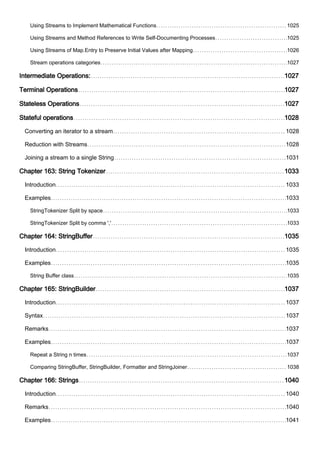 Using Streams to Implement Mathematical Functions 1025
Using Streams and Method References to Write Self-Documenting Processes 1025
Using Streams of Map.Entry to Preserve Initial Values after Mapping 1026
Stream operations categories 1027
Intermediate Operations: 1027
Terminal Operations 1027
Stateless Operations 1027
Stateful operations 1028
Converting an iterator to a stream 1028
Reduction with Streams 1028
Joining a stream to a single String 1031
Chapter 163: String Tokenizer 1033
Introduction 1033
Examples 1033
StringTokenizer Split by space 1033
StringTokenizer Split by comma ',' 1033
Chapter 164: StringBuffer 1035
Introduction 1035
Examples 1035
String Buffer class 1035
Chapter 165: StringBuilder 1037
Introduction 1037
Syntax 1037
Remarks 1037
Examples 1037
Repeat a String n times 1037
Comparing StringBuffer, StringBuilder, Formatter and StringJoiner 1038
Chapter 166: Strings 1040
Introduction 1040
Remarks 1040
Examples 1041
 