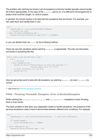 The problem with catching too broad a set of exceptions is that the handler typically cannot handle
all of them appropriately. In the case of the Exception and so on, it is difficult for the programmer to
predict what could be caught; i.e. what to expect.
In general, the correct solution is to deal with the exceptions that are thrown. For example, you
can catch them and handle them in situ:
try {
InputStream is = new FileInputStream(fileName);
// process the input
} catch (FileNotFoundException ex) {
System.out.println("Could not open file " + fileName);
}
or you can declare them as thrown by the enclosing method.
There are very few situations where catching Exception is appropriate. The only one that arises
commonly is something like this:
public static void main(String[] args) {
try {
// do stuff
} catch (Exception ex) {
System.err.println("Unfortunately an error has occurred. " +
"Please report this to X Y Z");
// Write stacktrace to a log file.
System.exit(1);
}
}
Here we genuinely want to deal with all exceptions, so catching Exception (or even Throwable) is
correct.
1 - Also known as Pokemon Exception Handling.
Pitfall - Throwing Throwable, Exception, Error or RuntimeException
While catching the Throwable, Exception, Error and RuntimeException exceptions is bad, throwing
them is even worse.
The basic problem is that when your application needs to handle exceptions, the presence of the
top level exceptions make it hard to discriminate between different error conditions. For example
try {
InputStream is = new FileInputStream(someFile); // could throw IOException
...
if (somethingBad) {
throw new Exception(); // WRONG
}
} catch (IOException ex) {
System.err.println("cannot open ...");
https://riptutorial.com/ 552
 