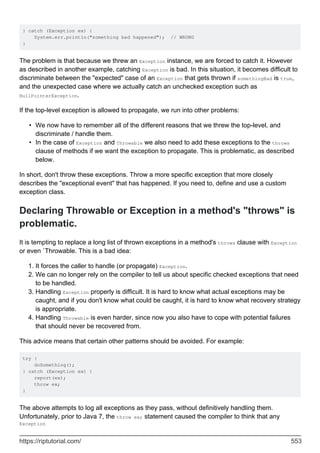 } catch (Exception ex) {
System.err.println("something bad happened"); // WRONG
}
The problem is that because we threw an Exception instance, we are forced to catch it. However
as described in another example, catching Exception is bad. In this situation, it becomes difficult to
discriminate between the "expected" case of an Exception that gets thrown if somethingBad is true,
and the unexpected case where we actually catch an unchecked exception such as
NullPointerException.
If the top-level exception is allowed to propagate, we run into other problems:
We now have to remember all of the different reasons that we threw the top-level, and
discriminate / handle them.
•
In the case of Exception and Throwable we also need to add these exceptions to the throws
clause of methods if we want the exception to propagate. This is problematic, as described
below.
•
In short, don't throw these exceptions. Throw a more specific exception that more closely
describes the "exceptional event" that has happened. If you need to, define and use a custom
exception class.
Declaring Throwable or Exception in a method's "throws" is
problematic.
It is tempting to replace a long list of thrown exceptions in a method's throws clause with Exception
or even `Throwable. This is a bad idea:
It forces the caller to handle (or propagate) Exception.
1.
We can no longer rely on the compiler to tell us about specific checked exceptions that need
to be handled.
2.
Handling Exception properly is difficult. It is hard to know what actual exceptions may be
caught, and if you don't know what could be caught, it is hard to know what recovery strategy
is appropriate.
3.
Handling Throwable is even harder, since now you also have to cope with potential failures
that should never be recovered from.
4.
This advice means that certain other patterns should be avoided. For example:
try {
doSomething();
} catch (Exception ex) {
report(ex);
throw ex;
}
The above attempts to log all exceptions as they pass, without definitively handling them.
Unfortunately, prior to Java 7, the throw ex; statement caused the compiler to think that any
Exception
https://riptutorial.com/ 553
 
