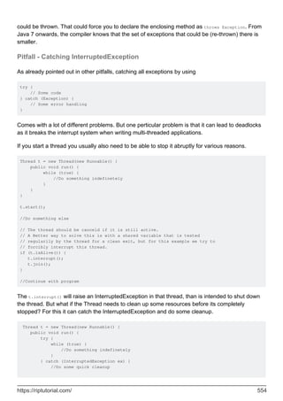 could be thrown. That could force you to declare the enclosing method as throws Exception. From
Java 7 onwards, the compiler knows that the set of exceptions that could be (re-thrown) there is
smaller.
Pitfall - Catching InterruptedException
As already pointed out in other pitfalls, catching all exceptions by using
try {
// Some code
} catch (Exception) {
// Some error handling
}
Comes with a lot of different problems. But one perticular problem is that it can lead to deadlocks
as it breaks the interrupt system when writing multi-threaded applications.
If you start a thread you usually also need to be able to stop it abruptly for various reasons.
Thread t = new Thread(new Runnable() {
public void run() {
while (true) {
//Do something indefinetely
}
}
}
t.start();
//Do something else
// The thread should be canceld if it is still active.
// A Better way to solve this is with a shared variable that is tested
// regularily by the thread for a clean exit, but for this example we try to
// forcibly interrupt this thread.
if (t.isAlive()) {
t.interrupt();
t.join();
}
//Continue with program
The t.interrupt() will raise an InterruptedException in that thread, than is intended to shut down
the thread. But what if the Thread needs to clean up some resources before its completely
stopped? For this it can catch the InterruptedException and do some cleanup.
Thread t = new Thread(new Runnable() {
public void run() {
try {
while (true) {
//Do something indefinetely
}
} catch (InterruptedException ex) {
//Do some quick cleanup
https://riptutorial.com/ 554
 
