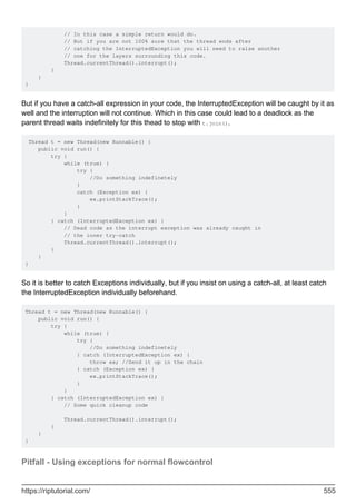 // In this case a simple return would do.
// But if you are not 100% sure that the thread ends after
// catching the InterruptedException you will need to raise another
// one for the layers surrounding this code.
Thread.currentThread().interrupt();
}
}
}
But if you have a catch-all expression in your code, the InterruptedException will be caught by it as
well and the interruption will not continue. Which in this case could lead to a deadlock as the
parent thread waits indefinitely for this thead to stop with t.join().
Thread t = new Thread(new Runnable() {
public void run() {
try {
while (true) {
try {
//Do something indefinetely
}
catch (Exception ex) {
ex.printStackTrace();
}
}
} catch (InterruptedException ex) {
// Dead code as the interrupt exception was already caught in
// the inner try-catch
Thread.currentThread().interrupt();
}
}
}
So it is better to catch Exceptions individually, but if you insist on using a catch-all, at least catch
the InterruptedException individually beforehand.
Thread t = new Thread(new Runnable() {
public void run() {
try {
while (true) {
try {
//Do something indefinetely
} catch (InterruptedException ex) {
throw ex; //Send it up in the chain
} catch (Exception ex) {
ex.printStackTrace();
}
}
} catch (InterruptedException ex) {
// Some quick cleanup code
Thread.currentThread().interrupt();
}
}
}
Pitfall - Using exceptions for normal flowcontrol
https://riptutorial.com/ 555
 