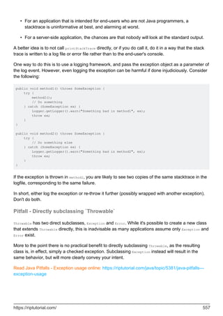 For an application that is intended for end-users who are not Java programmers, a
stacktrace is uninformative at best, and alarming at worst.
•
For a server-side application, the chances are that nobody will look at the standard output.
•
A better idea is to not call printStackTrace directly, or if you do call it, do it in a way that the stack
trace is written to a log file or error file rather than to the end-user's console.
One way to do this is to use a logging framework, and pass the exception object as a parameter of
the log event. However, even logging the exception can be harmful if done injudiciously. Consider
the following:
public void method1() throws SomeException {
try {
method2();
// Do something
} catch (SomeException ex) {
Logger.getLogger().warn("Something bad in method1", ex);
throw ex;
}
}
public void method2() throws SomeException {
try {
// Do something else
} catch (SomeException ex) {
Logger.getLogger().warn("Something bad in method2", ex);
throw ex;
}
}
If the exception is thrown in method2, you are likely to see two copies of the same stacktrace in the
logfile, corresponding to the same failure.
In short, either log the exception or re-throw it further (possibly wrapped with another exception).
Don't do both.
Pitfall - Directly subclassing `Throwable`
Throwable has two direct subclasses, Exception and Error. While it's possible to create a new class
that extends Throwable directly, this is inadvisable as many applications assume only Exception and
Error exist.
More to the point there is no practical benefit to directly subclassing Throwable, as the resulting
class is, in effect, simply a checked exception. Subclassing Exception instead will result in the
same behavior, but will more clearly convey your intent.
Read Java Pitfalls - Exception usage online: https://riptutorial.com/java/topic/5381/java-pitfalls---
exception-usage
https://riptutorial.com/ 557
 