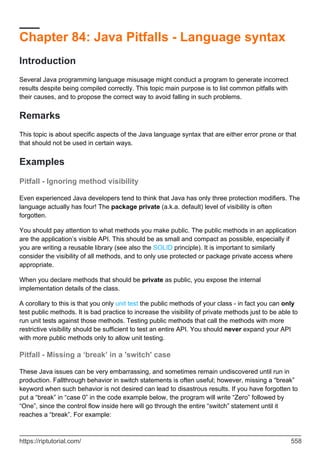 Chapter 84: Java Pitfalls - Language syntax
Introduction
Several Java programming language misusage might conduct a program to generate incorrect
results despite being compiled correctly. This topic main purpose is to list common pitfalls with
their causes, and to propose the correct way to avoid falling in such problems.
Remarks
This topic is about specific aspects of the Java language syntax that are either error prone or that
that should not be used in certain ways.
Examples
Pitfall - Ignoring method visibility
Even experienced Java developers tend to think that Java has only three protection modifiers. The
language actually has four! The package private (a.k.a. default) level of visibility is often
forgotten.
You should pay attention to what methods you make public. The public methods in an application
are the application’s visible API. This should be as small and compact as possible, especially if
you are writing a reusable library (see also the SOLID principle). It is important to similarly
consider the visibility of all methods, and to only use protected or package private access where
appropriate.
When you declare methods that should be private as public, you expose the internal
implementation details of the class.
A corollary to this is that you only unit test the public methods of your class - in fact you can only
test public methods. It is bad practice to increase the visibility of private methods just to be able to
run unit tests against those methods. Testing public methods that call the methods with more
restrictive visibility should be sufficient to test an entire API. You should never expand your API
with more public methods only to allow unit testing.
Pitfall - Missing a ‘break’ in a 'switch' case
These Java issues can be very embarrassing, and sometimes remain undiscovered until run in
production. Fallthrough behavior in switch statements is often useful; however, missing a “break”
keyword when such behavior is not desired can lead to disastrous results. If you have forgotten to
put a “break” in “case 0” in the code example below, the program will write “Zero” followed by
“One”, since the control flow inside here will go through the entire “switch” statement until it
reaches a “break”. For example:
https://riptutorial.com/ 558
 
