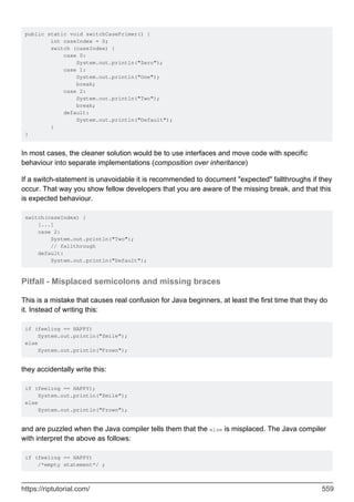 public static void switchCasePrimer() {
int caseIndex = 0;
switch (caseIndex) {
case 0:
System.out.println("Zero");
case 1:
System.out.println("One");
break;
case 2:
System.out.println("Two");
break;
default:
System.out.println("Default");
}
}
In most cases, the cleaner solution would be to use interfaces and move code with specific
behaviour into separate implementations (composition over inheritance)
If a switch-statement is unavoidable it is recommended to document "expected" fallthroughs if they
occur. That way you show fellow developers that you are aware of the missing break, and that this
is expected behaviour.
switch(caseIndex) {
[...]
case 2:
System.out.println("Two");
// fallthrough
default:
System.out.println("Default");
Pitfall - Misplaced semicolons and missing braces
This is a mistake that causes real confusion for Java beginners, at least the first time that they do
it. Instead of writing this:
if (feeling == HAPPY)
System.out.println("Smile");
else
System.out.println("Frown");
they accidentally write this:
if (feeling == HAPPY);
System.out.println("Smile");
else
System.out.println("Frown");
and are puzzled when the Java compiler tells them that the else is misplaced. The Java compiler
with interpret the above as follows:
if (feeling == HAPPY)
/*empty statement*/ ;
https://riptutorial.com/ 559
 
