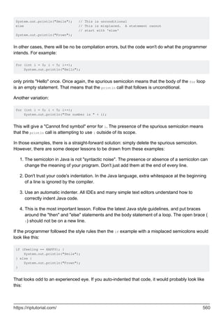 System.out.println("Smile"); // This is unconditional
else // This is misplaced. A statement cannot
// start with 'else'
System.out.println("Frown");
In other cases, there will be no be compilation errors, but the code won't do what the programmer
intends. For example:
for (int i = 0; i < 5; i++);
System.out.println("Hello");
only prints "Hello" once. Once again, the spurious semicolon means that the body of the for loop
is an empty statement. That means that the println call that follows is unconditional.
Another variation:
for (int i = 0; i < 5; i++);
System.out.println("The number is " + i);
This will give a "Cannot find symbol" error for i. The presence of the spurious semicolon means
that the println call is attempting to use i outside of its scope.
In those examples, there is a straight-forward solution: simply delete the spurious semicolon.
However, there are some deeper lessons to be drawn from these examples:
The semicolon in Java is not "syntactic noise". The presence or absence of a semicolon can
change the meaning of your program. Don't just add them at the end of every line.
1.
Don't trust your code's indentation. In the Java language, extra whitespace at the beginning
of a line is ignored by the compiler.
2.
Use an automatic indenter. All IDEs and many simple text editors understand how to
correctly indent Java code.
3.
This is the most important lesson. Follow the latest Java style guidelines, and put braces
around the "then" and "else" statements and the body statement of a loop. The open brace (
{) should not be on a new line.
4.
If the programmer followed the style rules then the if example with a misplaced semicolons would
look like this:
if (feeling == HAPPY); {
System.out.println("Smile");
} else {
System.out.println("Frown");
}
That looks odd to an experienced eye. If you auto-indented that code, it would probably look like
this:
https://riptutorial.com/ 560
 