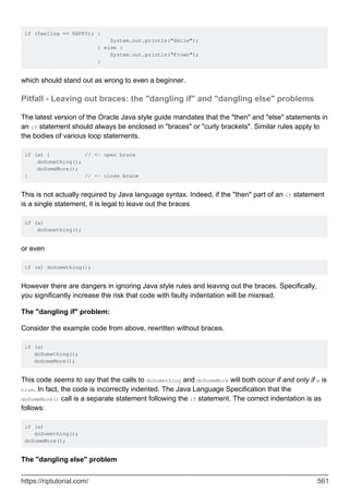 if (feeling == HAPPY); {
System.out.println("Smile");
} else {
System.out.println("Frown");
}
which should stand out as wrong to even a beginner.
Pitfall - Leaving out braces: the "dangling if" and "dangling else" problems
The latest version of the Oracle Java style guide mandates that the "then" and "else" statements in
an if statement should always be enclosed in "braces" or "curly brackets". Similar rules apply to
the bodies of various loop statements.
if (a) { // <- open brace
doSomething();
doSomeMore();
} // <- close brace
This is not actually required by Java language syntax. Indeed, if the "then" part of an if statement
is a single statement, it is legal to leave out the braces
if (a)
doSomething();
or even
if (a) doSomething();
However there are dangers in ignoring Java style rules and leaving out the braces. Specifically,
you significantly increase the risk that code with faulty indentation will be misread.
The "dangling if" problem:
Consider the example code from above, rewritten without braces.
if (a)
doSomething();
doSomeMore();
This code seems to say that the calls to doSomething and doSomeMore will both occur if and only if a is
true. In fact, the code is incorrectly indented. The Java Language Specification that the
doSomeMore() call is a separate statement following the if statement. The correct indentation is as
follows:
if (a)
doSomething();
doSomeMore();
The "dangling else" problem
https://riptutorial.com/ 561
 