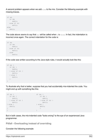 A second problem appears when we add else to the mix. Consider the following example with
missing braces.
if (a)
if (b)
doX();
else if (c)
doY();
else
doZ();
The code above seems to say that doZ will be called when a is false. In fact, the indentation is
incorrect once again. The correct indentation for the code is:
if (a)
if (b)
doX();
else if (c)
doY();
else
doZ();
If the code was written according to the Java style rules, it would actually look like this:
if (a) {
if (b) {
doX();
} else if (c) {
doY();
} else {
doZ();
}
}
To illustrate why that is better, suppose that you had accidentally mis-indented the code. You
might end up with something like this:
if (a) { if (a) {
if (b) { if (b) {
doX(); doX();
} else if (c) { } else if (c) {
doY(); doY();
} else { } else {
doZ(); doZ();
} }
} }
But in both cases, the mis-indented code "looks wrong" to the eye of an experienced Java
programmer.
Pitfall - Overloading instead of overriding
Consider the following example:
https://riptutorial.com/ 562
 