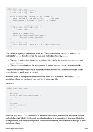 public final class Person {
private final String firstName;
private final String lastName;
public Person(String firstName, String lastName) {
this.firstName = (firstName == null) ? "" : firstName;
this.lastName = (lastName == null) ? "" : lastName;
}
public boolean equals(String other) {
if (!(other instanceof Person)) {
return false;
}
Person p = (Person) other;
return firstName.equals(p.firstName) &&
lastName.equals(p.lastName);
}
public int hashcode() {
return firstName.hashCode() + 31 * lastName.hashCode();
}
}
This code is not going to behave as expected. The problem is that the equals and hashcode
methods for Person do not override the standard methods defined by Object.
The equals method has the wrong signature. It should be declared as equals(Object) not
equals(String).
•
The hashcode method has the wrong name. It should be hashCode() (note the capital C).
•
These mistakes mean that we have declared accidental overloads, and these won't be used if
Person is used in a polymorphic context.
However, there is a simple way to deal with this (from Java 5 onwards). Use the @Override
annotation whenever you intend your method to be an override:
Java SE 5
public final class Person {
...
@Override
public boolean equals(String other) {
....
}
@Override
public hashcode() {
....
}
}
When we add an @Override annotation to a method declaration, the compiler will check that the
method does override (or implement) a method declared in a superclass or interface. So in the
example above, the compiler will give us two compilation errors, which should be enough to alert
us to the mistake.
https://riptutorial.com/ 563
 