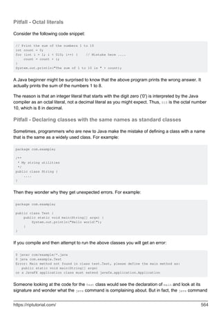 Pitfall - Octal literals
Consider the following code snippet:
// Print the sum of the numbers 1 to 10
int count = 0;
for (int i = 1; i < 010; i++) { // Mistake here ....
count = count + i;
}
System.out.println("The sum of 1 to 10 is " + count);
A Java beginner might be surprised to know that the above program prints the wrong answer. It
actually prints the sum of the numbers 1 to 8.
The reason is that an integer literal that starts with the digit zero ('0') is interpreted by the Java
compiler as an octal literal, not a decimal literal as you might expect. Thus, 010 is the octal number
10, which is 8 in decimal.
Pitfall - Declaring classes with the same names as standard classes
Sometimes, programmers who are new to Java make the mistake of defining a class with a name
that is the same as a widely used class. For example:
package com.example;
/**
* My string utilities
*/
public class String {
....
}
Then they wonder why they get unexpected errors. For example:
package com.example;
public class Test {
public static void main(String[] args) {
System.out.println("Hello world!");
}
}
If you compile and then attempt to run the above classes you will get an error:
$ javac com/example/*.java
$ java com.example.Test
Error: Main method not found in class test.Test, please define the main method as:
public static void main(String[] args)
or a JavaFX application class must extend javafx.application.Application
Someone looking at the code for the Test class would see the declaration of main and look at its
signature and wonder what the java command is complaining about. But in fact, the java command
https://riptutorial.com/ 564
 