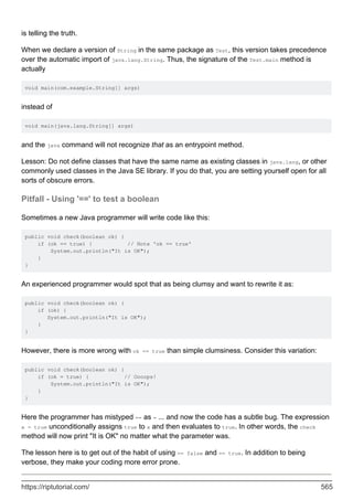 is telling the truth.
When we declare a version of String in the same package as Test, this version takes precedence
over the automatic import of java.lang.String. Thus, the signature of the Test.main method is
actually
void main(com.example.String[] args)
instead of
void main(java.lang.String[] args)
and the java command will not recognize that as an entrypoint method.
Lesson: Do not define classes that have the same name as existing classes in java.lang, or other
commonly used classes in the Java SE library. If you do that, you are setting yourself open for all
sorts of obscure errors.
Pitfall - Using '==' to test a boolean
Sometimes a new Java programmer will write code like this:
public void check(boolean ok) {
if (ok == true) { // Note 'ok == true'
System.out.println("It is OK");
}
}
An experienced programmer would spot that as being clumsy and want to rewrite it as:
public void check(boolean ok) {
if (ok) {
System.out.println("It is OK");
}
}
However, there is more wrong with ok == true than simple clumsiness. Consider this variation:
public void check(boolean ok) {
if (ok = true) { // Oooops!
System.out.println("It is OK");
}
}
Here the programmer has mistyped == as = ... and now the code has a subtle bug. The expression
x = true unconditionally assigns true to x and then evaluates to true. In other words, the check
method will now print "It is OK" no matter what the parameter was.
The lesson here is to get out of the habit of using == false and == true. In addition to being
verbose, they make your coding more error prone.
https://riptutorial.com/ 565
 
