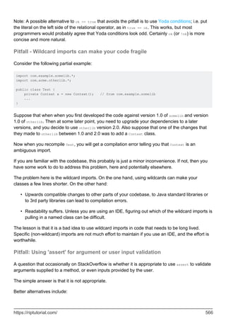 Note: A possible alternative to ok == true that avoids the pitfall is to use Yoda conditions; i.e. put
the literal on the left side of the relational operator, as in true == ok. This works, but most
programmers would probably agree that Yoda conditions look odd. Certainly ok (or !ok) is more
concise and more natural.
Pitfall - Wildcard imports can make your code fragile
Consider the following partial example:
import com.example.somelib.*;
import com.acme.otherlib.*;
public class Test {
private Context x = new Context(); // from com.example.somelib
...
}
Suppose that when when you first developed the code against version 1.0 of somelib and version
1.0 of otherlib. Then at some later point, you need to upgrade your dependencies to a later
versions, and you decide to use otherlib version 2.0. Also suppose that one of the changes that
they made to otherlib between 1.0 and 2.0 was to add a Context class.
Now when you recompile Test, you will get a compilation error telling you that Context is an
ambiguous import.
If you are familiar with the codebase, this probably is just a minor inconvenience. If not, then you
have some work to do to address this problem, here and potentially elsewhere.
The problem here is the wildcard imports. On the one hand, using wildcards can make your
classes a few lines shorter. On the other hand:
Upwards compatible changes to other parts of your codebase, to Java standard libraries or
to 3rd party libraries can lead to compilation errors.
•
Readability suffers. Unless you are using an IDE, figuring out which of the wildcard imports is
pulling in a named class can be difficult.
•
The lesson is that it is a bad idea to use wildcard imports in code that needs to be long lived.
Specific (non-wildcard) imports are not much effort to maintain if you use an IDE, and the effort is
worthwhile.
Pitfall: Using 'assert' for argument or user input validation
A question that occasionally on StackOverflow is whether it is appropriate to use assert to validate
arguments supplied to a method, or even inputs provided by the user.
The simple answer is that it is not appropriate.
Better alternatives include:
https://riptutorial.com/ 566
 
