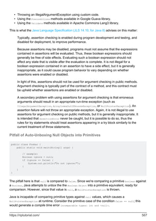 Throwing an IllegalArgumentException using custom code.
•
Using the Preconditions methods available in Google Guava library.
•
Using the Validate methods available in Apache Commons Lang3 library.
•
This is what the Java Language Specification (JLS 14.10, for Java 8) advises on this matter:
Typically, assertion checking is enabled during program development and testing, and
disabled for deployment, to improve performance.
Because assertions may be disabled, programs must not assume that the expressions
contained in assertions will be evaluated. Thus, these boolean expressions should
generally be free of side effects. Evaluating such a boolean expression should not
affect any state that is visible after the evaluation is complete. It is not illegal for a
boolean expression contained in an assertion to have a side effect, but it is generally
inappropriate, as it could cause program behavior to vary depending on whether
assertions were enabled or disabled.
In light of this, assertions should not be used for argument checking in public methods.
Argument checking is typically part of the contract of a method, and this contract must
be upheld whether assertions are enabled or disabled.
A secondary problem with using assertions for argument checking is that erroneous
arguments should result in an appropriate run-time exception (such as
IllegalArgumentException, ArrayIndexOutOfBoundsException, or NullPointerException). An
assertion failure will not throw an appropriate exception. Again, it is not illegal to use
assertions for argument checking on public methods, but it is generally inappropriate. It
is intended that AssertionError never be caught, but it is possible to do so, thus the
rules for try statements should treat assertions appearing in a try block similarly to the
current treatment of throw statements.
Pitfall of Auto-Unboxing Null Objects into Primitives
public class Foobar {
public static void main(String[] args) {
// example:
Boolean ignore = null;
if (ignore == false) {
System.out.println("Do not ignore!");
}
}
}
The pitfall here is that null is compared to false. Since we're comparing a primitive boolean against
a Boolean, Java attempts to unbox the the Boolean Object into a primitive equivalent, ready for
comparison. However, since that value is null, a NullPointerException is thrown.
Java is incapable of comparing primitive types against null values, which causes a
NullPointerException at runtime. Consider the primitive case of the condition false == null; this
would generate a compile time error incomparable types: int and <null>.
https://riptutorial.com/ 567
 