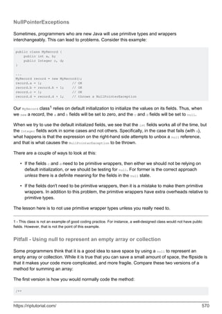 NullPointerExceptions
Sometimes, programmers who are new Java will use primitive types and wrappers
interchangeably. This can lead to problems. Consider this example:
public class MyRecord {
public int a, b;
public Integer c, d;
}
...
MyRecord record = new MyRecord();
record.a = 1; // OK
record.b = record.b + 1; // OK
record.c = 1; // OK
record.d = record.d + 1; // throws a NullPointerException
Our MyRecord class1 relies on default initialization to initialize the values on its fields. Thus, when
we new a record, the a and b fields will be set to zero, and the c and d fields will be set to null.
When we try to use the default initialized fields, we see that the int fields works all of the time, but
the Integer fields work in some cases and not others. Specifically, in the case that fails (with d),
what happens is that the expression on the right-hand side attempts to unbox a null reference,
and that is what causes the NullPointerException to be thrown.
There are a couple of ways to look at this:
If the fields c and d need to be primitive wrappers, then either we should not be relying on
default initialization, or we should be testing for null. For former is the correct approach
unless there is a definite meaning for the fields in the null state.
•
If the fields don't need to be primitive wrappers, then it is a mistake to make them primitive
wrappers. In addition to this problem, the primitive wrappers have extra overheads relative to
primitive types.
•
The lesson here is to not use primitive wrapper types unless you really need to.
1 - This class is not an example of good coding practice. For instance, a well-designed class would not have public
fields. However, that is not the point of this example.
Pitfall - Using null to represent an empty array or collection
Some programmers think that it is a good idea to save space by using a null to represent an
empty array or collection. While it is true that you can save a small amount of space, the flipside is
that it makes your code more complicated, and more fragile. Compare these two versions of a
method for summing an array:
The first version is how you would normally code the method:
/**
https://riptutorial.com/ 570
 