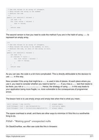 * Sum the values in an array of integers.
* @arg values the array to be summed
* @return the sum
**/
public int sum(int[] values) {
int sum = 0;
for (int value : values) {
sum += value;
}
return sum;
}
The second version is how you need to code the method if you are in the habit of using null to
represent an empty array.
/**
* Sum the values in an array of integers.
* @arg values the array to be summed, or null.
* @return the sum, or zero if the array is null.
**/
public int sum(int[] values) {
int sum = 0;
if (values != null) {
for (int value : values) {
sum += value;
}
}
return sum;
}
As you can see, the code is a bit more complicated. This is directly attributable to the decision to
use null in this way.
Now consider if this array that might be a null is used in lots of places. At each place where you
use it, you need to consider whether you need to test for null. If you miss a null test that needs to
be there, you risk a NullPointerException. Hence, the strategy of using null in this way leads to
your application being more fragile; i.e. more vulnerable to the consequences of programmer
errors.
The lesson here is to use empty arrays and empty lists when that is what you mean.
int[] values = new int[0]; // always empty
List<Integer> list = new ArrayList(); // initially empty
List<Integer> list = Collections.emptyList(); // always empty
The space overhead is small, and there are other ways to minimize it if this this is a worthwhile
thing to do.
Pitfall - "Making good" unexpected nulls
On StackOverflow, we often see code like this in Answers:
https://riptutorial.com/ 571
 
