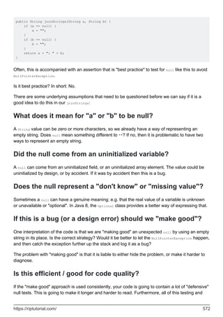 public String joinStrings(String a, String b) {
if (a == null) {
a = "";
}
if (b == null) {
b = "";
}
return a + ": " + b;
}
Often, this is accompanied with an assertion that is "best practice" to test for null like this to avoid
NullPointerException.
Is it best practice? In short: No.
There are some underlying assumptions that need to be questioned before we can say if it is a
good idea to do this in our joinStrings:
What does it mean for "a" or "b" to be null?
A String value can be zero or more characters, so we already have a way of representing an
empty string. Does null mean something different to ""? If no, then it is problematic to have two
ways to represent an empty string.
Did the null come from an uninitialized variable?
A null can come from an uninitialized field, or an uninitialized array element. The value could be
uninitialized by design, or by accident. If it was by accident then this is a bug.
Does the null represent a "don't know" or "missing value"?
Sometimes a null can have a genuine meaning; e.g. that the real value of a variable is unknown
or unavailable or "optional". In Java 8, the Optional class provides a better way of expressing that.
If this is a bug (or a design error) should we "make good"?
One interpretation of the code is that we are "making good" an unexpected null by using an empty
string in its place. Is the correct strategy? Would it be better to let the NullPointerException happen,
and then catch the exception further up the stack and log it as a bug?
The problem with "making good" is that it is liable to either hide the problem, or make it harder to
diagnose.
Is this efficient / good for code quality?
If the "make good" approach is used consistently, your code is going to contain a lot of "defensive"
null tests. This is going to make it longer and harder to read. Furthermore, all of this testing and
https://riptutorial.com/ 572
 