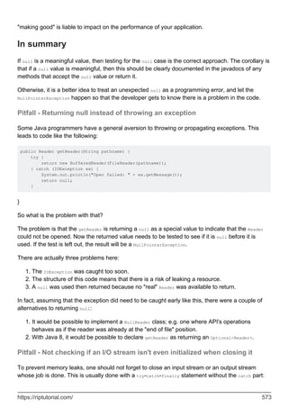 "making good" is liable to impact on the performance of your application.
In summary
If null is a meaningful value, then testing for the null case is the correct approach. The corollary is
that if a null value is meaningful, then this should be clearly documented in the javadocs of any
methods that accept the null value or return it.
Otherwise, it is a better idea to treat an unexpected null as a programming error, and let the
NullPointerException happen so that the developer gets to know there is a problem in the code.
Pitfall - Returning null instead of throwing an exception
Some Java programmers have a general aversion to throwing or propagating exceptions. This
leads to code like the following:
public Reader getReader(String pathname) {
try {
return new BufferedReader(FileReader(pathname));
} catch (IOException ex) {
System.out.println("Open failed: " + ex.getMessage());
return null;
}
}
So what is the problem with that?
The problem is that the getReader is returning a null as a special value to indicate that the Reader
could not be opened. Now the returned value needs to be tested to see if it is null before it is
used. If the test is left out, the result will be a NullPointerException.
There are actually three problems here:
The IOException was caught too soon.
1.
The structure of this code means that there is a risk of leaking a resource.
2.
A null was used then returned because no "real" Reader was available to return.
3.
In fact, assuming that the exception did need to be caught early like this, there were a couple of
alternatives to returning null:
It would be possible to implement a NullReader class; e.g. one where API's operations
behaves as if the reader was already at the "end of file" position.
1.
With Java 8, it would be possible to declare getReader as returning an Optional<Reader>.
2.
Pitfall - Not checking if an I/O stream isn't even initialized when closing it
To prevent memory leaks, one should not forget to close an input stream or an output stream
whose job is done. This is usually done with a try-catch-finally statement without the catch part:
https://riptutorial.com/ 573
 