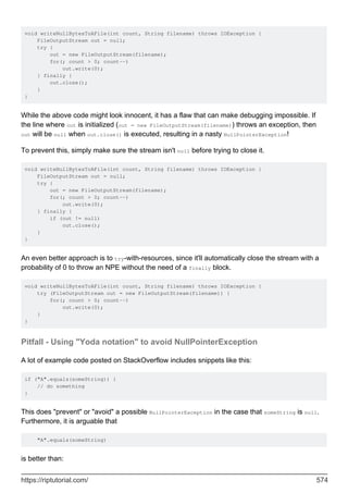 void writeNullBytesToAFile(int count, String filename) throws IOException {
FileOutputStream out = null;
try {
out = new FileOutputStream(filename);
for(; count > 0; count--)
out.write(0);
} finally {
out.close();
}
}
While the above code might look innocent, it has a flaw that can make debugging impossible. If
the line where out is initialized (out = new FileOutputStream(filename)) throws an exception, then
out will be null when out.close() is executed, resulting in a nasty NullPointerException!
To prevent this, simply make sure the stream isn't null before trying to close it.
void writeNullBytesToAFile(int count, String filename) throws IOException {
FileOutputStream out = null;
try {
out = new FileOutputStream(filename);
for(; count > 0; count--)
out.write(0);
} finally {
if (out != null)
out.close();
}
}
An even better approach is to try-with-resources, since it'll automatically close the stream with a
probability of 0 to throw an NPE without the need of a finally block.
void writeNullBytesToAFile(int count, String filename) throws IOException {
try (FileOutputStream out = new FileOutputStream(filename)) {
for(; count > 0; count--)
out.write(0);
}
}
Pitfall - Using "Yoda notation" to avoid NullPointerException
A lot of example code posted on StackOverflow includes snippets like this:
if ("A".equals(someString)) {
// do something
}
This does "prevent" or "avoid" a possible NullPointerException in the case that someString is null.
Furthermore, it is arguable that
"A".equals(someString)
is better than:
https://riptutorial.com/ 574
 