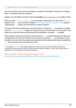 someString != null && someString.equals("A")
(It is more concise, and in some circumstances it might be more efficient. However, as we argue
below, conciseness could be a negative.)
However, the real pitfall is using the Yoda test to avoid NullPointerExceptions as a matter of habit.
When you write "A".equals(someString) you are actually "making good" the case where someString
happens to be null. But as another example (Pitfall - "Making good" unexpected nulls ) explains,
"making good" null values can be harmful for a variety of reasons.
This means that Yoda conditions are not "best practice"1. Unless the null is expected, it is better
to let the NullPointerException happen so that you can get a unit test failure (or a bug report). That
allows you to find and fix the bug that caused the unexpected / unwanted null to appear.
Yoda conditions should only be used in cases where the null is expected because the object you
are testing has come from an API that is documented as returning a null. And arguably, it could
be better to use one of the less pretty ways expressing the test because that helps to highlight the
null test to someone who is reviewing your code.
1 - According to Wikipedia: "Best coding practices are a set of informal rules that the software development
community has learned over time which can help improve the quality of software.". Using Yoda notation does not
achieve this. In a lot of situations, it makes the code worse.
Read Java Pitfalls - Nulls and NullPointerException online:
https://riptutorial.com/java/topic/5680/java-pitfalls---nulls-and-nullpointerexception
https://riptutorial.com/ 575
 