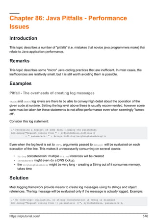 Chapter 86: Java Pitfalls - Performance
Issues
Introduction
This topic describes a number of "pitfalls" (i.e. mistakes that novice java programmers make) that
relate to Java application performance.
Remarks
This topic describes some "micro" Java coding practices that are inefficient. In most cases, the
inefficiencies are relatively small, but it is still worth avoiding them is possible.
Examples
Pitfall - The overheads of creating log messages
TRACE and DEBUG log levels are there to be able to convey high detail about the operation of the
given code at runtime. Setting the log level above these is usually recommended, however some
care must be taken for these statements to not affect performance even when seemingly "turned
off".
Consider this log statement:
// Processing a request of some kind, logging the parameters
LOG.debug("Request coming from " + myInetAddress.toString()
+ " parameters: " + Arrays.toString(veryLongParamArray));
Even when the log level is set to INFO, arguments passed to debug() will be evaluated on each
execution of the line. This makes it unnecessarily consuming on several counts:
String concatenation: multiple String instances will be created
•
InetAddress might even do a DNS lookup.
•
the veryLongParamArray might be very long - creating a String out of it consumes memory,
takes time
•
Solution
Most logging framework provide means to create log messages using fix strings and object
references. The log message will be evaluated only if the message is actually logged. Example:
// No toString() evaluation, no string concatenation if debug is disabled
LOG.debug("Request coming from {} parameters: {}", myInetAddress, parameters));
https://riptutorial.com/ 576
 