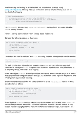This works very well as long as all parameters can be converted to strings using
String.valueOf(Object). If the log message compuation is more complex, the log level can be
checked before logging:
if (LOG.isDebugEnabled()) {
// Argument expression evaluated only when DEBUG is enabled
LOG.debug("Request coming from {}, parameters: {}", myInetAddress,
Arrays.toString(veryLongParamArray);
}
Here, LOG.debug() with the costly Arrays.toString(Obect[]) computation is processed only when
DEBUG is actually enabled.
Pitfall - String concatenation in a loop does not scale
Consider the following code as an illustration:
public String joinWords(List<String> words) {
String message = "";
for (String word : words) {
message = message + " " + word;
}
return message;
}
Unfortunate this code is inefficient if the words list is long. The root of the problem is this statement:
message = message + " " + word;
For each loop iteration, this statement creates a new message string containing a copy of all
characters in the original message string with extra characters appended to it. This generates a lot
of temporary strings, and does a lot of copying.
When we analyse joinWords, assuming that there are N words with an average length of M, we find
that O(N) temporary strings are created and O(M.N2) characters will be copied in the process. The
N2 component is particularly troubling.
The recommended approach for this kind of problem1 is to use a StringBuilder instead of string
concatenation as follows:
public String joinWords2(List<String> words) {
StringBuilder message = new StringBuilder();
for (String word : words) {
message.append(" ").append(word);
}
return message.toString();
}
The analysis of joinWords2 needs to take account of the overheads of "growing" the StringBuilder
backing array that holds the builder's characters. However, it turns out that the number of new
objects created is O(logN) and that the number of characters copied is O(M.N) characters. The
https://riptutorial.com/ 577
 