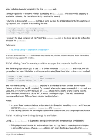 latter includes characters copied in the final toString() call.
(It may be possible to tune this further, by creating the StringBuilder with the correct capacity to
start with. However, the overall complexity remains the same.)
Returning to the original joinWords method, it turns out that the critical statement will be optimized
by a typical Java compiler to something like this:
StringBuilder tmp = new StringBuilder();
tmp.append(message).append(" ").append(word);
message = tmp.toString();
However, the Java compiler will not "hoist" the StringBuilder out of the loop, as we did by hand in
the code for joinWords2.
Reference:
"Is Java's String '+' operator in a loop slow?"
•
1 - In Java 8 and later, the Joiner class can be used to solve this particular problem. However, that is not what this
example is really supposed to be about.
Pitfall - Using 'new' to create primitive wrapper instances is inefficient
The Java language allows you to use new to create instances Integer, Boolean and so on, but it is
generally a bad idea. It is better to either use autoboxing (Java 5 and later) or the valueOf method.
Integer i1 = new Integer(1); // BAD
Integer i2 = 2; // BEST (autoboxing)
Integer i3 = Integer.valueOf(3); // OK
The reason that using new Integer(int) explicitly is a bad idea is that it creates a new object
(unless optimized out by JIT compiler). By contrast, when autoboxing or an explicit valueOf call are
used, the Java runtime will try to reuse an Integer object from a cache of pre-existing objects.
Each time the runtime has a cache "hit", it avoids creating an object. This also saves heap
memory and reduces GC overheads caused by object churn.
Notes:
In recent Java implementations, autoboxing is implemented by calling valueOf, and there are
caches for Boolean, Byte, Short, Integer, Long and Character.
1.
The caching behavior for the integral types is mandated by the Java Language Specification.
2.
Pitfall - Calling 'new String(String)' is inefficient
Using new String(String) to duplicate a string is inefficient and almost always unnecessary.
String objects are immutable, so there is no need to copy them to protect against changes.
•
In some older versions of Java, String objects can share backing arrays with other String
•
https://riptutorial.com/ 578
 