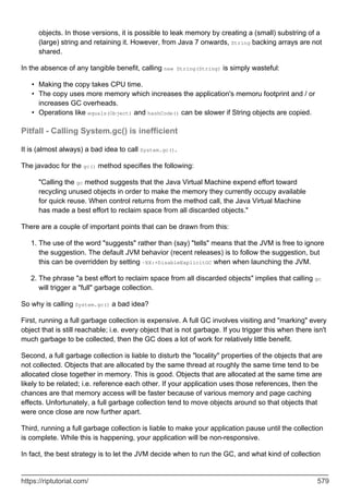 objects. In those versions, it is possible to leak memory by creating a (small) substring of a
(large) string and retaining it. However, from Java 7 onwards, String backing arrays are not
shared.
In the absence of any tangible benefit, calling new String(String) is simply wasteful:
Making the copy takes CPU time.
•
The copy uses more memory which increases the application's memoru footprint and / or
increases GC overheads.
•
Operations like equals(Object) and hashCode() can be slower if String objects are copied.
•
Pitfall - Calling System.gc() is inefficient
It is (almost always) a bad idea to call System.gc().
The javadoc for the gc() method specifies the following:
"Calling the gc method suggests that the Java Virtual Machine expend effort toward
recycling unused objects in order to make the memory they currently occupy available
for quick reuse. When control returns from the method call, the Java Virtual Machine
has made a best effort to reclaim space from all discarded objects."
There are a couple of important points that can be drawn from this:
The use of the word "suggests" rather than (say) "tells" means that the JVM is free to ignore
the suggestion. The default JVM behavior (recent releases) is to follow the suggestion, but
this can be overridden by setting -XX:+DisableExplicitGC when when launching the JVM.
1.
The phrase "a best effort to reclaim space from all discarded objects" implies that calling gc
will trigger a "full" garbage collection.
2.
So why is calling System.gc() a bad idea?
First, running a full garbage collection is expensive. A full GC involves visiting and "marking" every
object that is still reachable; i.e. every object that is not garbage. If you trigger this when there isn't
much garbage to be collected, then the GC does a lot of work for relatively little benefit.
Second, a full garbage collection is liable to disturb the "locality" properties of the objects that are
not collected. Objects that are allocated by the same thread at roughly the same time tend to be
allocated close together in memory. This is good. Objects that are allocated at the same time are
likely to be related; i.e. reference each other. If your application uses those references, then the
chances are that memory access will be faster because of various memory and page caching
effects. Unfortunately, a full garbage collection tend to move objects around so that objects that
were once close are now further apart.
Third, running a full garbage collection is liable to make your application pause until the collection
is complete. While this is happening, your application will be non-responsive.
In fact, the best strategy is to let the JVM decide when to run the GC, and what kind of collection
https://riptutorial.com/ 579
 