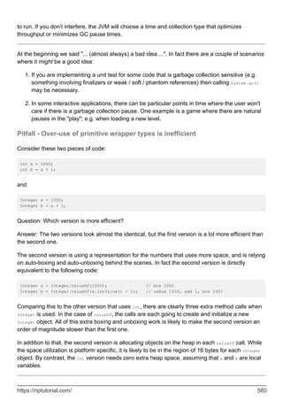 to run. If you don't interfere, the JVM will choose a time and collection type that optimizes
throughput or minimizes GC pause times.
At the beginning we said "... (almost always) a bad idea ...". In fact there are a couple of scenarios
where it might be a good idea:
If you are implementing a unit test for some code that is garbage collection sensitive (e.g.
something involving finalizers or weak / soft / phantom references) then calling System.gc()
may be necessary.
1.
In some interactive applications, there can be particular points in time where the user won't
care if there is a garbage collection pause. One example is a game where there are natural
pauses in the "play"; e.g. when loading a new level.
2.
Pitfall - Over-use of primitive wrapper types is inefficient
Consider these two pieces of code:
int a = 1000;
int b = a + 1;
and
Integer a = 1000;
Integer b = a + 1;
Question: Which version is more efficient?
Answer: The two versions look almost the identical, but the first version is a lot more efficient than
the second one.
The second version is using a representation for the numbers that uses more space, and is relying
on auto-boxing and auto-unboxing behind the scenes. In fact the second version is directly
equivalent to the following code:
Integer a = Integer.valueOf(1000); // box 1000
Integer b = Integer.valueOf(a.intValue() + 1); // unbox 1000, add 1, box 1001
Comparing this to the other version that uses int, there are clearly three extra method calls when
Integer is used. In the case of valueOf, the calls are each going to create and initialize a new
Integer object. All of this extra boxing and unboxing work is likely to make the second version an
order of magnitude slower than the first one.
In addition to that, the second version is allocating objects on the heap in each valueOf call. While
the space utilization is platform specific, it is likely to be in the region of 16 bytes for each Integer
object. By contrast, the int version needs zero extra heap space, assuming that a and b are local
variables.
https://riptutorial.com/ 580
 