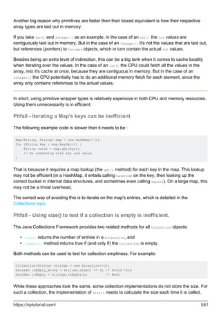 Another big reason why primitives are faster then their boxed equivalent is how their respective
array types are laid out in memory.
If you take int[] and Integer[] as an example, in the case of an int[] the int values are
contiguously laid out in memory. But in the case of an Integer[] it's not the values that are laid out,
but references (pointers) to Integer objects, which in turn contain the actual int values.
Besides being an extra level of indirection, this can be a big tank when it comes to cache locality
when iterating over the values. In the case of an int[] the CPU could fetch all the values in the
array, into it's cache at once, because they are contiguous in memory. But in the case of an
Integer[] the CPU potentially has to do an additional memory fetch for each element, since the
array only contains references to the actual values.
In short, using primitive wrapper types is relatively expensive in both CPU and memory resources.
Using them unnecessarily is in efficient.
Pitfall - Iterating a Map's keys can be inefficient
The following example code is slower than it needs to be :
Map<String, String> map = new HashMap<>();
for (String key : map.keySet()) {
String value = map.get(key);
// Do something with key and value
}
That is because it requires a map lookup (the get() method) for each key in the map. This lookup
may not be efficient (in a HashMap, it entails calling hashCode on the key, then looking up the
correct bucket in internal data structures, and sometimes even calling equals). On a large map, this
may not be a trivial overhead.
The correct way of avoiding this is to iterate on the map's entries, which is detailed in the
Collections topic
Pitfall - Using size() to test if a collection is empty is inefficient.
The Java Collections Framework provides two related methods for all Collection objects:
size() returns the number of entries in a Collection, and
•
isEmpty() method returns true if (and only if) the Collection is empty.
•
Both methods can be used to test for collection emptiness. For example:
Collection<String> strings = new ArrayList<>();
boolean isEmpty_wrong = strings.size() == 0; // Avoid this
boolean isEmpty = strings.isEmpty(); // Best
While these approaches look the same, some collection implementations do not store the size. For
such a collection, the implementation of size() needs to calculate the size each time it is called.
https://riptutorial.com/ 581
 