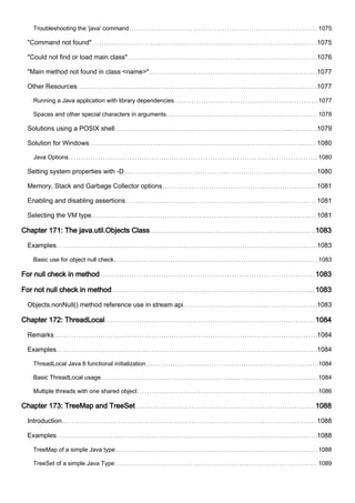 Troubleshooting the 'java' command 1075
"Command not found" 1075
"Could not find or load main class" 1076
"Main method not found in class <name>" 1077
Other Resources 1077
Running a Java application with library dependencies 1077
Spaces and other special characters in arguments 1078
Solutions using a POSIX shell 1079
Solution for Windows 1080
Java Options 1080
Setting system properties with -D 1080
Memory, Stack and Garbage Collector options 1081
Enabling and disabling assertions 1081
Selecting the VM type 1081
Chapter 171: The java.util.Objects Class 1083
Examples 1083
Basic use for object null check 1083
For null check in method 1083
For not null check in method 1083
Objects.nonNull() method reference use in stream api 1083
Chapter 172: ThreadLocal 1084
Remarks 1084
Examples 1084
ThreadLocal Java 8 functional initialization 1084
Basic ThreadLocal usage 1084
Multiple threads with one shared object 1086
Chapter 173: TreeMap and TreeSet 1088
Introduction 1088
Examples 1088
TreeMap of a simple Java type 1088
TreeSet of a simple Java Type 1089
 
