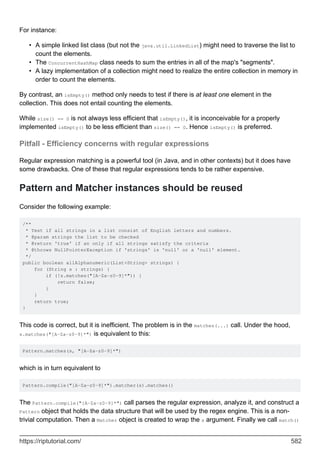 For instance:
A simple linked list class (but not the java.util.LinkedList) might need to traverse the list to
count the elements.
•
The ConcurrentHashMap class needs to sum the entries in all of the map's "segments".
•
A lazy implementation of a collection might need to realize the entire collection in memory in
order to count the elements.
•
By contrast, an isEmpty() method only needs to test if there is at least one element in the
collection. This does not entail counting the elements.
While size() == 0 is not always less efficient that isEmpty(), it is inconceivable for a properly
implemented isEmpty() to be less efficient than size() == 0. Hence isEmpty() is preferred.
Pitfall - Efficiency concerns with regular expressions
Regular expression matching is a powerful tool (in Java, and in other contexts) but it does have
some drawbacks. One of these that regular expressions tends to be rather expensive.
Pattern and Matcher instances should be reused
Consider the following example:
/**
* Test if all strings in a list consist of English letters and numbers.
* @param strings the list to be checked
* @return 'true' if an only if all strings satisfy the criteria
* @throws NullPointerException if 'strings' is 'null' or a 'null' element.
*/
public boolean allAlphanumeric(List<String> strings) {
for (String s : strings) {
if (!s.matches("[A-Za-z0-9]*")) {
return false;
}
}
return true;
}
This code is correct, but it is inefficient. The problem is in the matches(...) call. Under the hood,
s.matches("[A-Za-z0-9]*") is equivalent to this:
Pattern.matches(s, "[A-Za-z0-9]*")
which is in turn equivalent to
Pattern.compile("[A-Za-z0-9]*").matcher(s).matches()
The Pattern.compile("[A-Za-z0-9]*") call parses the regular expression, analyze it, and construct a
Pattern object that holds the data structure that will be used by the regex engine. This is a non-
trivial computation. Then a Matcher object is created to wrap the s argument. Finally we call match()
https://riptutorial.com/ 582
 