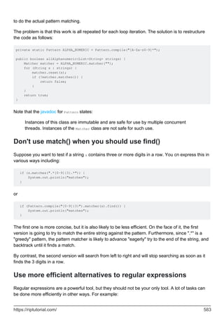 to do the actual pattern matching.
The problem is that this work is all repeated for each loop iteration. The solution is to restructure
the code as follows:
private static Pattern ALPHA_NUMERIC = Pattern.compile("[A-Za-z0-9]*");
public boolean allAlphanumeric(List<String> strings) {
Matcher matcher = ALPHA_NUMERIC.matcher("");
for (String s : strings) {
matcher.reset(s);
if (!matcher.matches()) {
return false;
}
}
return true;
}
Note that the javadoc for Pattern states:
Instances of this class are immutable and are safe for use by multiple concurrent
threads. Instances of the Matcher class are not safe for such use.
Don't use match() when you should use find()
Suppose you want to test if a string s contains three or more digits in a row. You cn express this in
various ways including:
if (s.matches(".*[0-9]{3}.*")) {
System.out.println("matches");
}
or
if (Pattern.compile("[0-9]{3}").matcher(s).find()) {
System.out.println("matches");
}
The first one is more concise, but it is also likely to be less efficient. On the face of it, the first
version is going to try to match the entire string against the pattern. Furthermore, since ".*" is a
"greedy" pattern, the pattern matcher is likely to advance "eagerly" try to the end of the string, and
backtrack until it finds a match.
By contrast, the second version will search from left to right and will stop searching as soon as it
finds the 3 digits in a row.
Use more efficient alternatives to regular expressions
Regular expressions are a powerful tool, but they should not be your only tool. A lot of tasks can
be done more efficiently in other ways. For example:
https://riptutorial.com/ 583
 