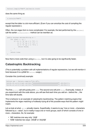 Pattern.compile("ABC").matcher(s).find()
does the same thing as:
s.contains("ABC")
except that the latter is a lot more efficient. (Even if you can amortize the cost of compiling the
regular expression.)
Often, the non-regex form is more complicated. For example, the test performed by the matches()
call the earlier allAlplanumeric method can be rewritten as:
public boolean matches(String s) {
for (char c : s) {
if ((c >= 'A' && c <= 'Z') ||
(c >= 'a' && c <= 'z') ||
(c >= '0' && c <= '9')) {
return false;
}
}
return true;
}
Now that is more code than using a Matcher, but it is also going to be significantly faster.
Catastrophic Backtracking
(This is potentially a problem with all implementations of regular expressions, but we will mention it
here because it is a pitfall for Pattern usage.)
Consider this (contrived) example:
Pattern pat = Pattern.compile("(A+)+B");
System.out.println(pat.matcher("AAAAAAAAAAAAAAAAAAAAAAAAAAAAAAB").matches());
System.out.println(pat.matcher("AAAAAAAAAAAAAAAAAAAAAAAAAAAAAAC").matches());
The first println call will quickly print true. The second one will print false. Eventually. Indeed, if
you experiment with the code above, you will see that each time you add an A before the C, the
time take will double.
This is behavior is an example of catastrophic backtracking. The pattern matching engine that
implements the regex matching is fruitlessly trying all of the possible ways that the pattern might
match.
Let us look at what (A+)+B actually means. Superficially, it seems to say "one or more A characters
followed by a B value", but in reality it says one or more groups, each of which consists of one or
more A characters. So, for example:
'AB' matches one way only: '(A)B'
•
'AAB' matches two ways: '(AA)B' or '(A)(A)B`
•
https://riptutorial.com/ 584
 